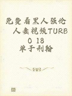 免费看黑人强伦姧人妻视频TURBO 18